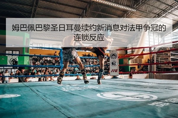 姆巴佩巴黎圣日耳曼续约新消息对法甲争冠的连锁反应